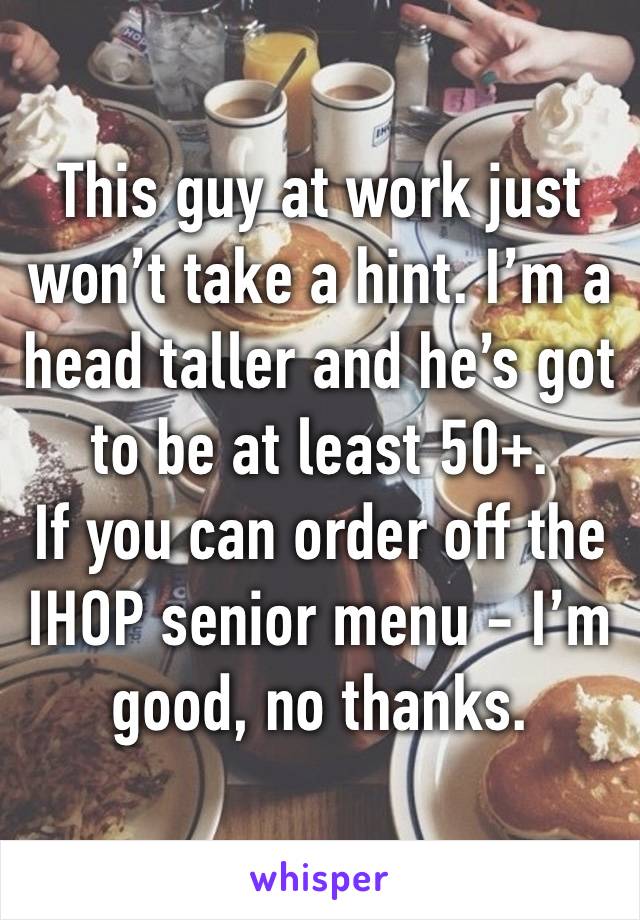 This guy at work just won’t take a hint. I’m a head taller and he’s got to be at least 50+.
If you can order off the IHOP senior menu - I’m good, no thanks.