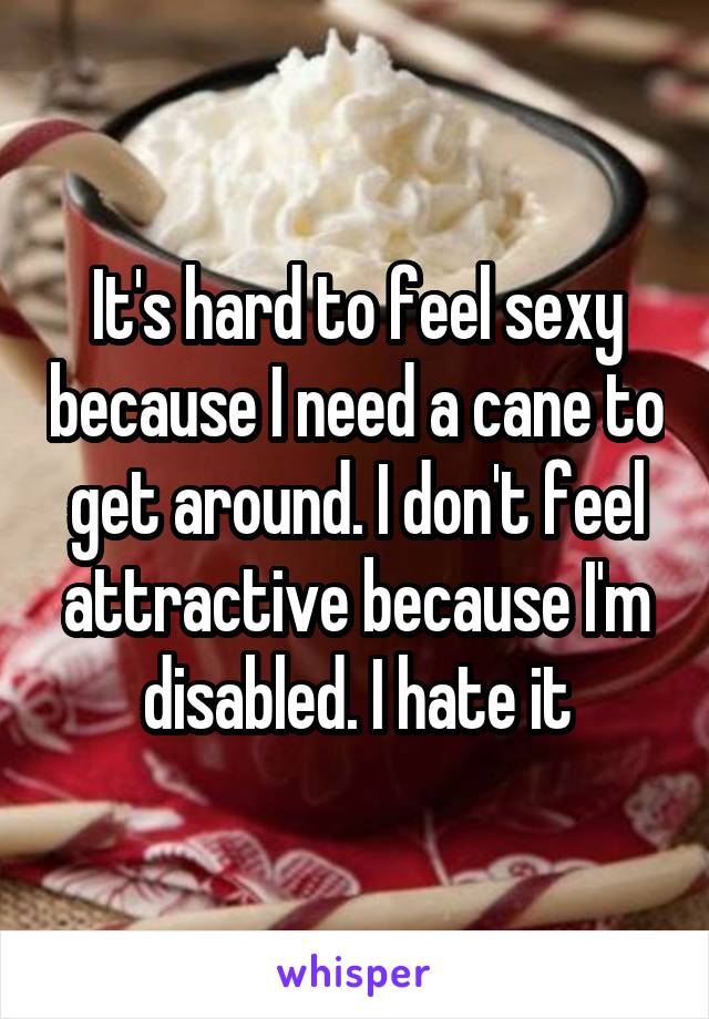 It's hard to feel sexy because I need a cane to get around. I don't feel attractive because I'm disabled. I hate it
