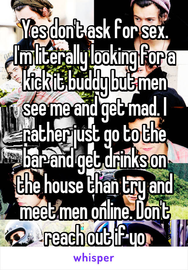 Yes don't ask for sex. I'm literally looking for a kick it buddy but men see me and get mad. I rather just go to the bar and get drinks on the house than try and meet men online. Don't reach out if yo