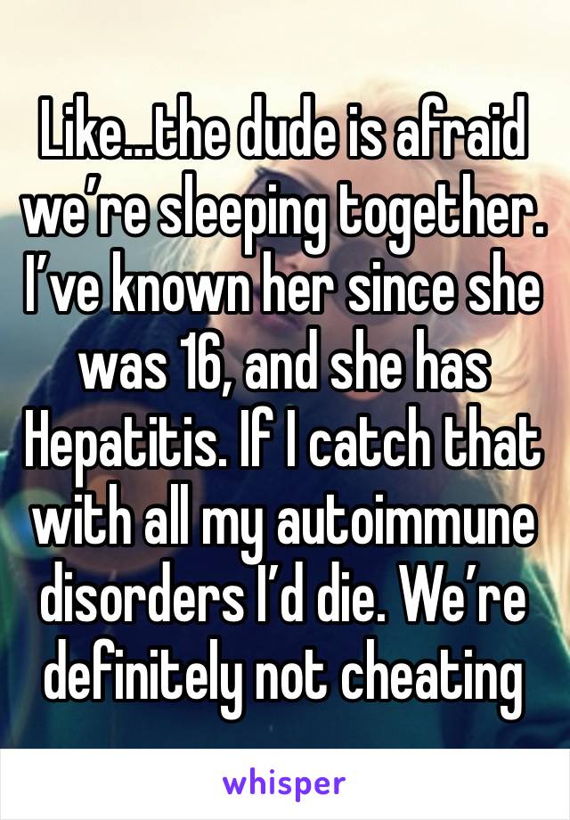 Like…the dude is afraid we’re sleeping together. I’ve known her since she was 16, and she has Hepatitis. If I catch that with all my autoimmune disorders I’d die. We’re definitely not cheating 