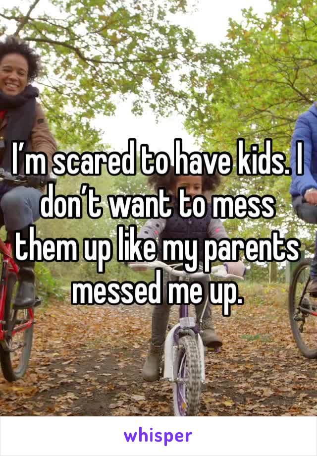 I’m scared to have kids. I don’t want to mess them up like my parents messed me up. 