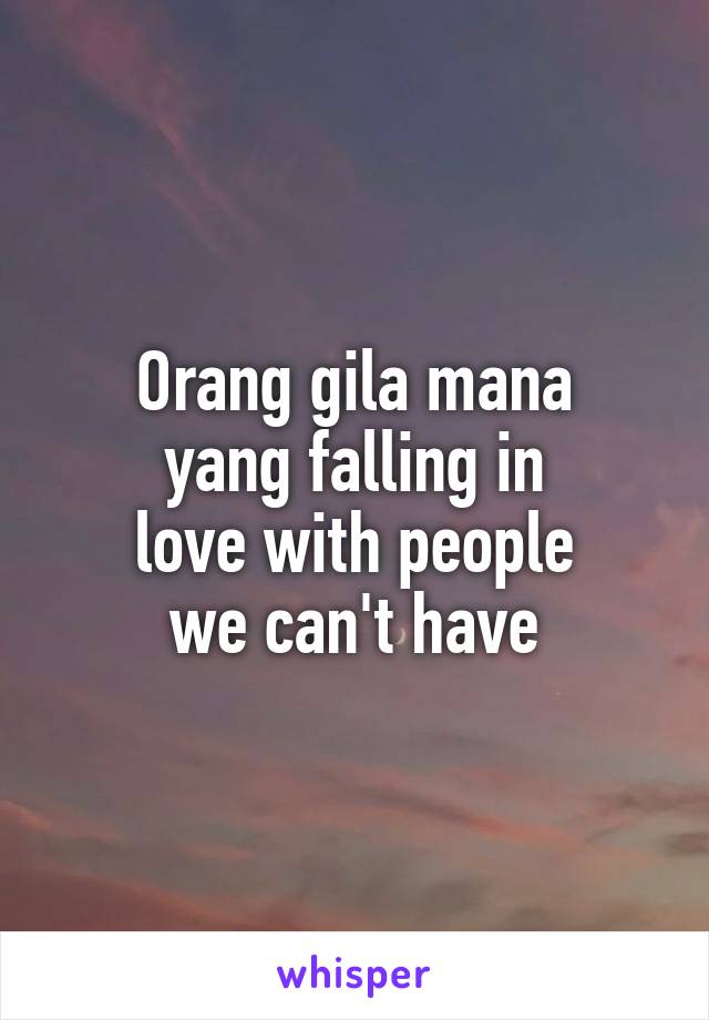 Orang gila mana
yang falling in
love with people
we can't have