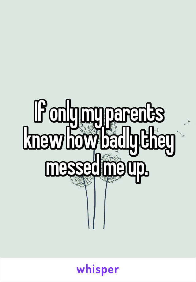 If only my parents knew how badly they messed me up. 