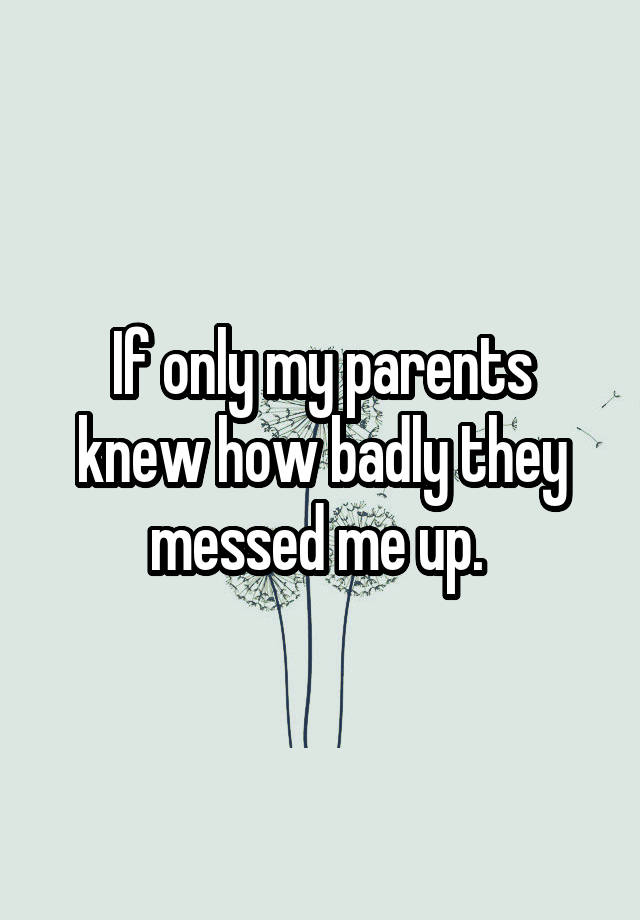 If only my parents knew how badly they messed me up. 