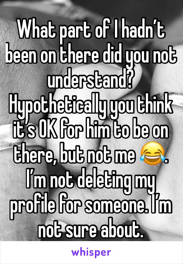 What part of I hadn’t been on there did you not understand? Hypothetically you think it’s OK for him to be on there, but not me 😂. I’m not deleting my profile for someone. I’m not sure about.