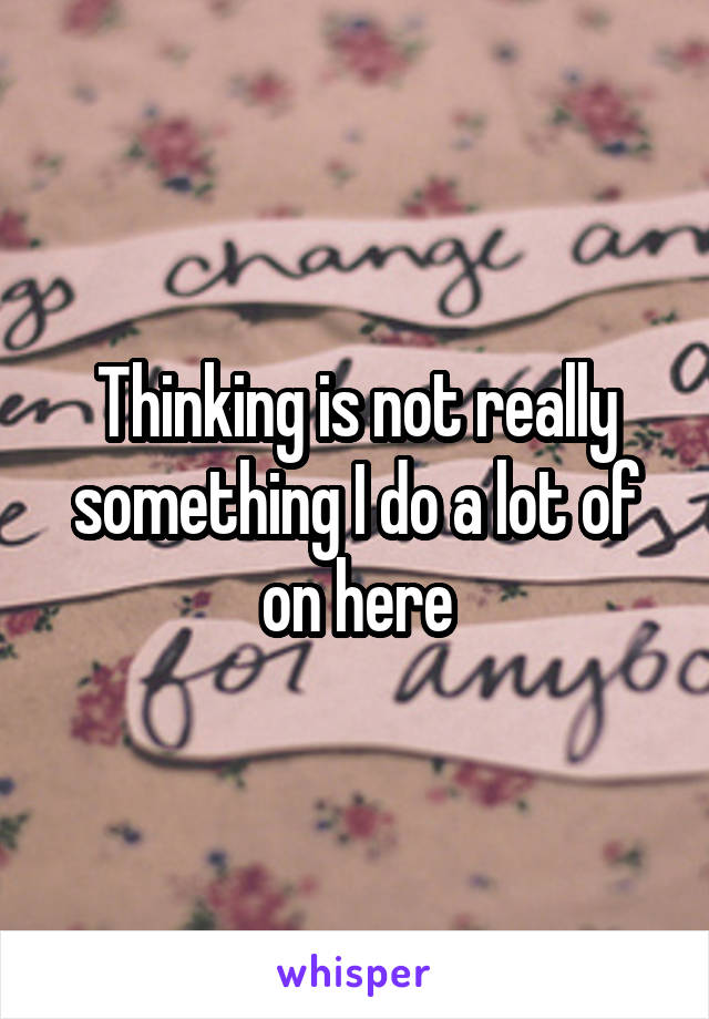 Thinking is not really something I do a lot of on here