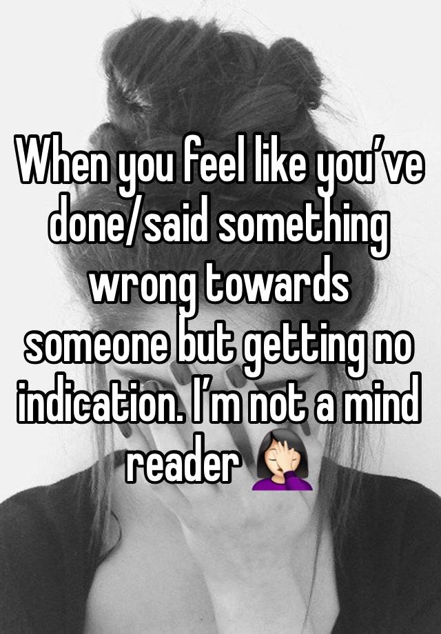 When you feel like you’ve done/said something wrong towards someone but getting no indication. I’m not a mind reader 🤦🏻‍♀️