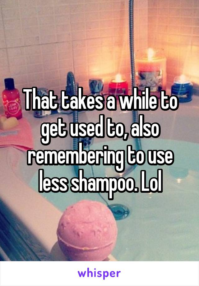 That takes a while to get used to, also remembering to use less shampoo. Lol