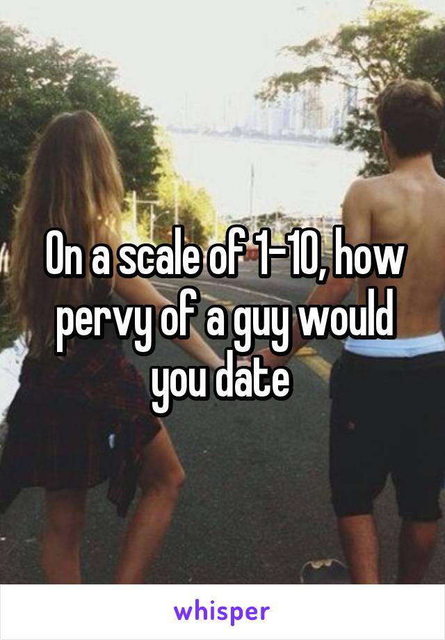 On a scale of 1-10, how pervy of a guy would you date 