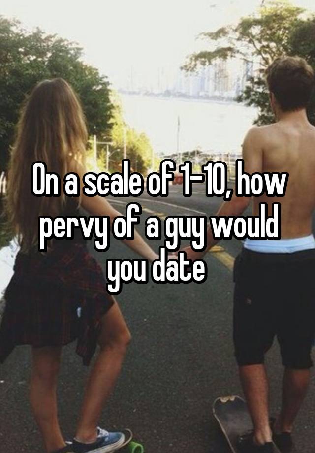 On a scale of 1-10, how pervy of a guy would you date 