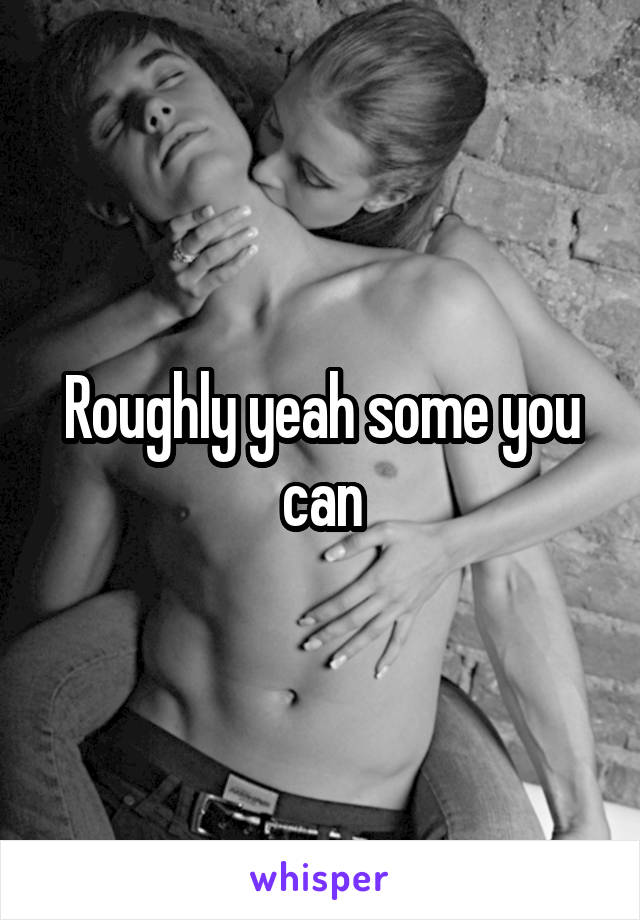 Roughly yeah some you can