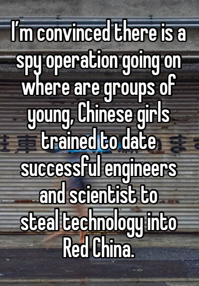 I’m convinced there is a spy operation going on where are groups of young, Chinese girls trained to date successful engineers 
and scientist to 
steal technology into 
Red China.