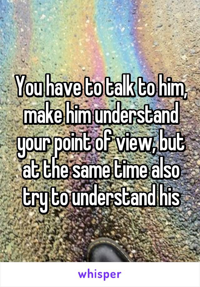 You have to talk to him, make him understand your point of view, but at the same time also try to understand his
