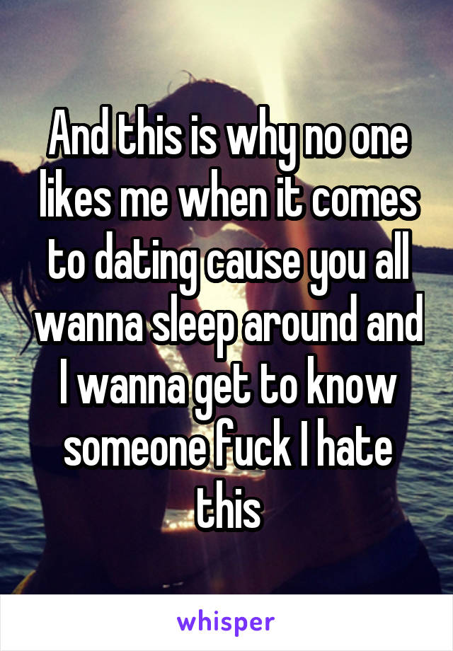 And this is why no one likes me when it comes to dating cause you all wanna sleep around and I wanna get to know someone fuck I hate this