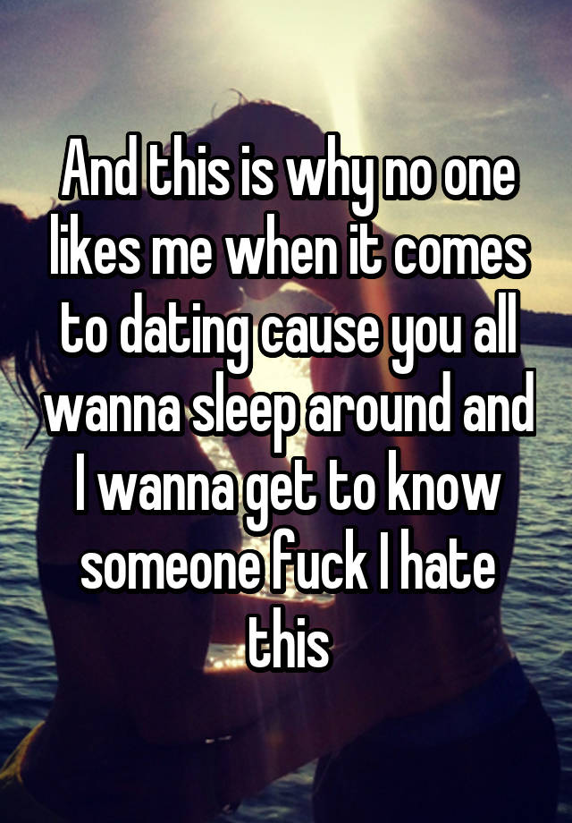 And this is why no one likes me when it comes to dating cause you all wanna sleep around and I wanna get to know someone fuck I hate this