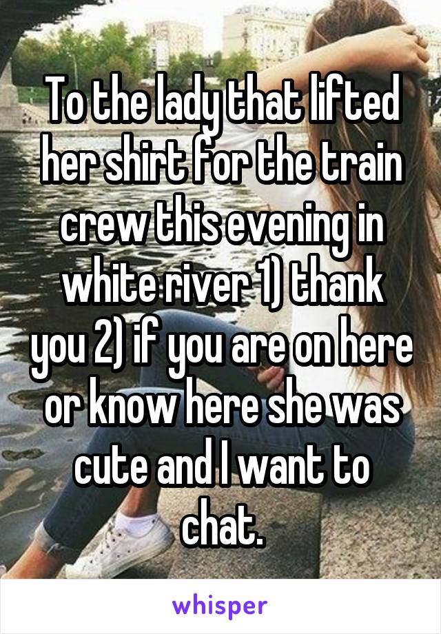 To the lady that lifted her shirt for the train crew this evening in white river 1) thank you 2) if you are on here or know here she was cute and I want to chat.