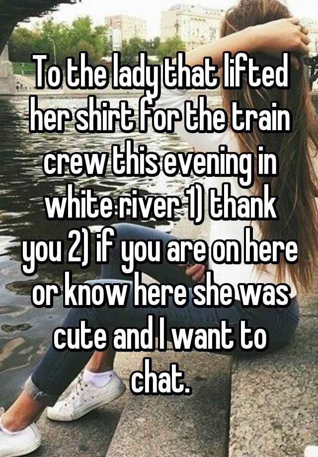 To the lady that lifted her shirt for the train crew this evening in white river 1) thank you 2) if you are on here or know here she was cute and I want to chat.