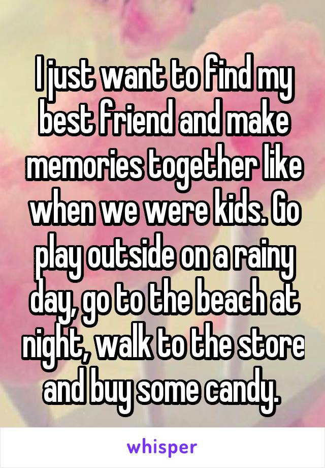 I just want to find my best friend and make memories together like when we were kids. Go play outside on a rainy day, go to the beach at night, walk to the store and buy some candy. 