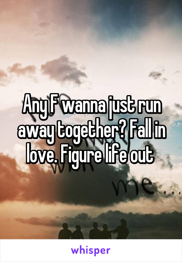 Any F wanna just run away together? Fall in love. Figure life out 