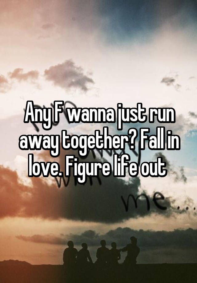 Any F wanna just run away together? Fall in love. Figure life out 