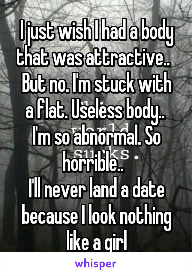  I just wish I had a body that was attractive..  
But no. I'm stuck with a flat. Useless body.. 
I'm so abnormal. So horrible..  
I'll never land a date because I look nothing like a girl