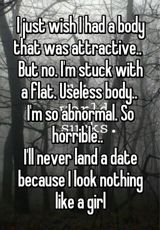  I just wish I had a body that was attractive..  
But no. I'm stuck with a flat. Useless body.. 
I'm so abnormal. So horrible..  
I'll never land a date because I look nothing like a girl