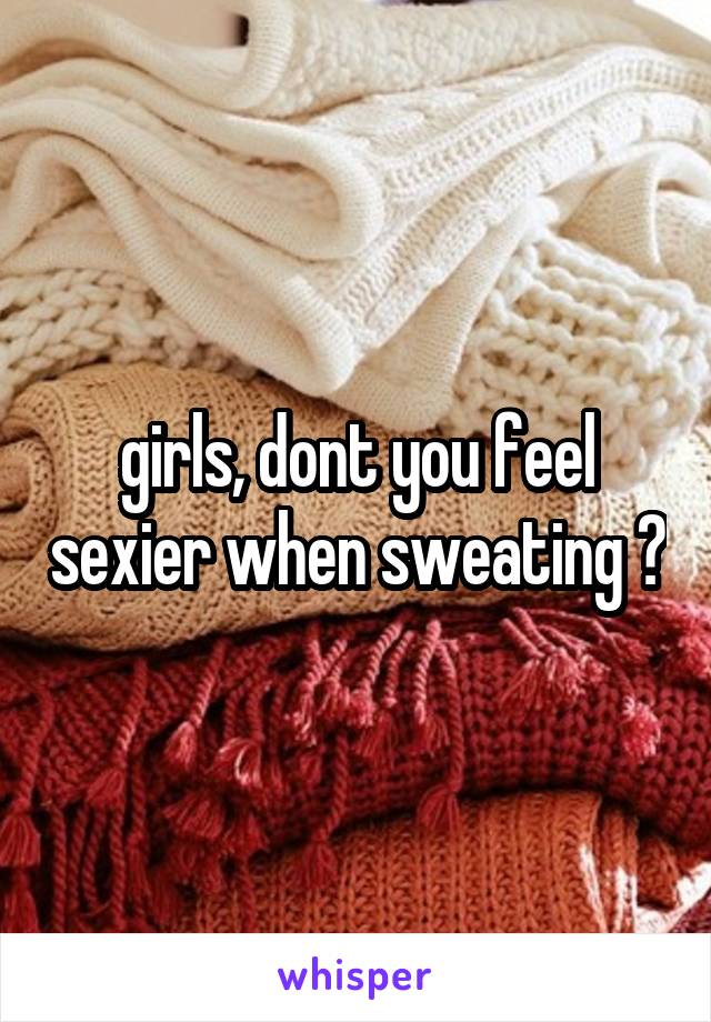 girls, dont you feel sexier when sweating ?