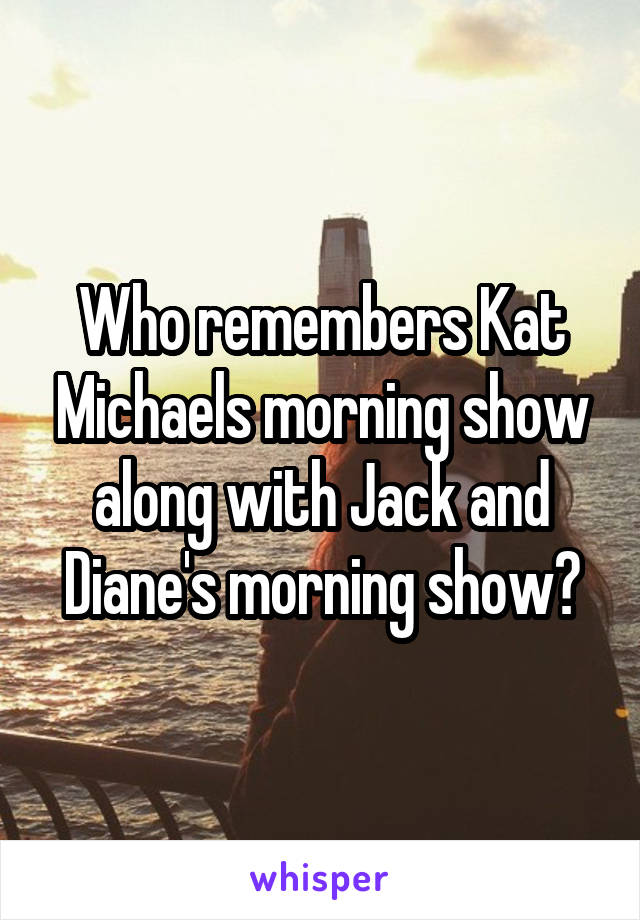 Who remembers Kat Michaels morning show along with Jack and Diane's morning show?