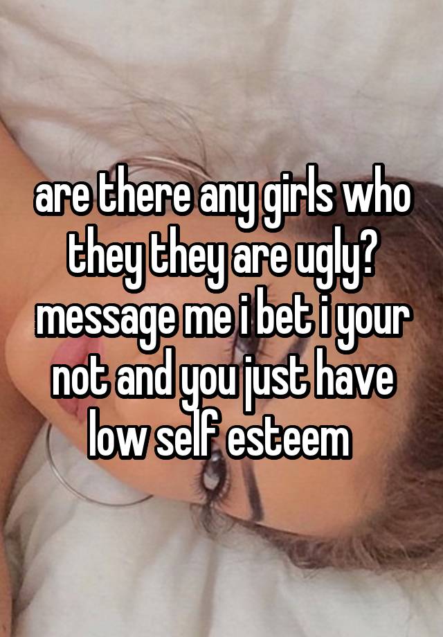 are there any girls who they they are ugly? message me i bet i your not and you just have low self esteem 
