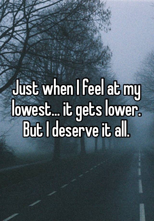 Just when I feel at my lowest… it gets lower.  But I deserve it all. 