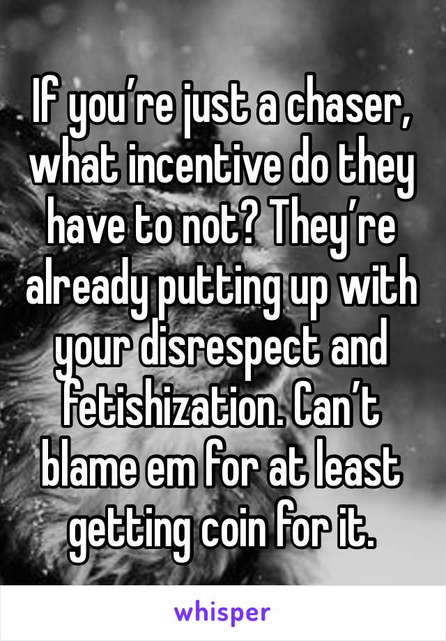 If you’re just a chaser, what incentive do they have to not? They’re already putting up with your disrespect and fetishization. Can’t blame em for at least getting coin for it. 