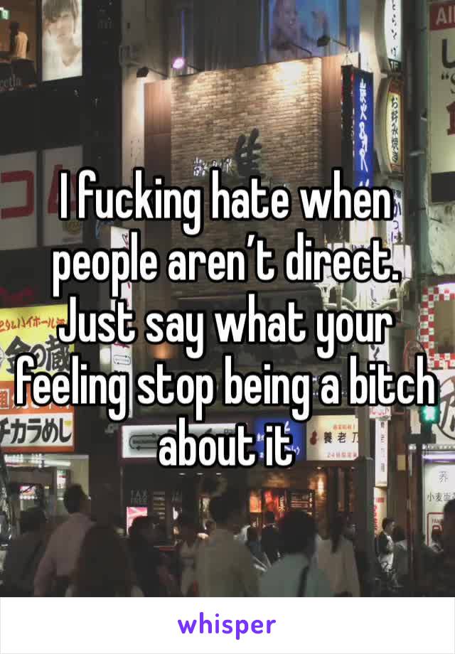 I fucking hate when people aren’t direct. Just say what your feeling stop being a bitch about it 