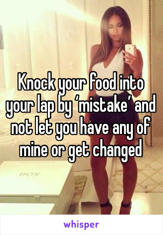 Knock your food into your lap by ‘mistake’ and not let you have any of mine or get changed 