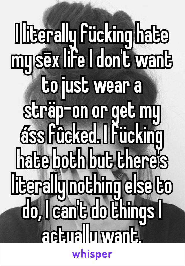 I literally fücking hate my sēx life I don't want to just wear a sträp-on or get my áss fûcked. I fücking hate both but there's literally nothing else to do, I can't do things I actually want.