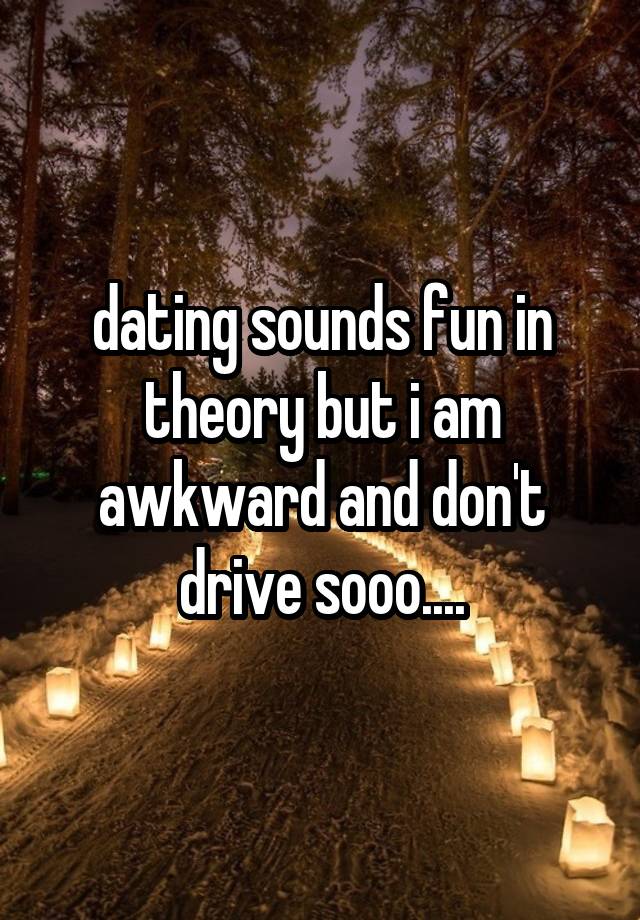 dating sounds fun in theory but i am awkward and don't drive sooo....