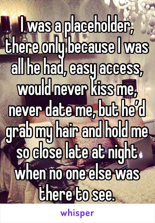 I was a placeholder, there only because I was all he had, easy access, would never kiss me, never date me, but he’d grab my hair and hold me so close late at night when no one else was there to see.