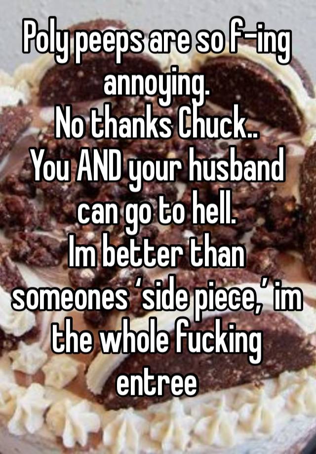 Poly peeps are so f-ing annoying.
No thanks Chuck..
You AND your husband can go to hell.
Im better than someones ‘side piece,’ im the whole fucking entree