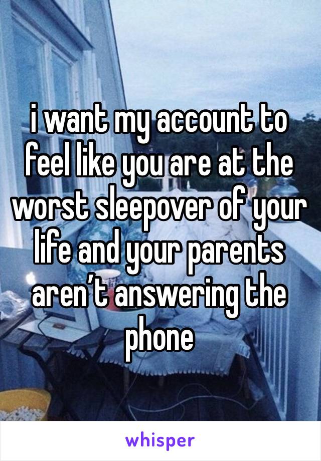 i want my account to feel like you are at the worst sleepover of your life and your parents aren’t answering the phone 