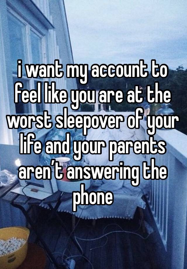 i want my account to feel like you are at the worst sleepover of your life and your parents aren’t answering the phone 