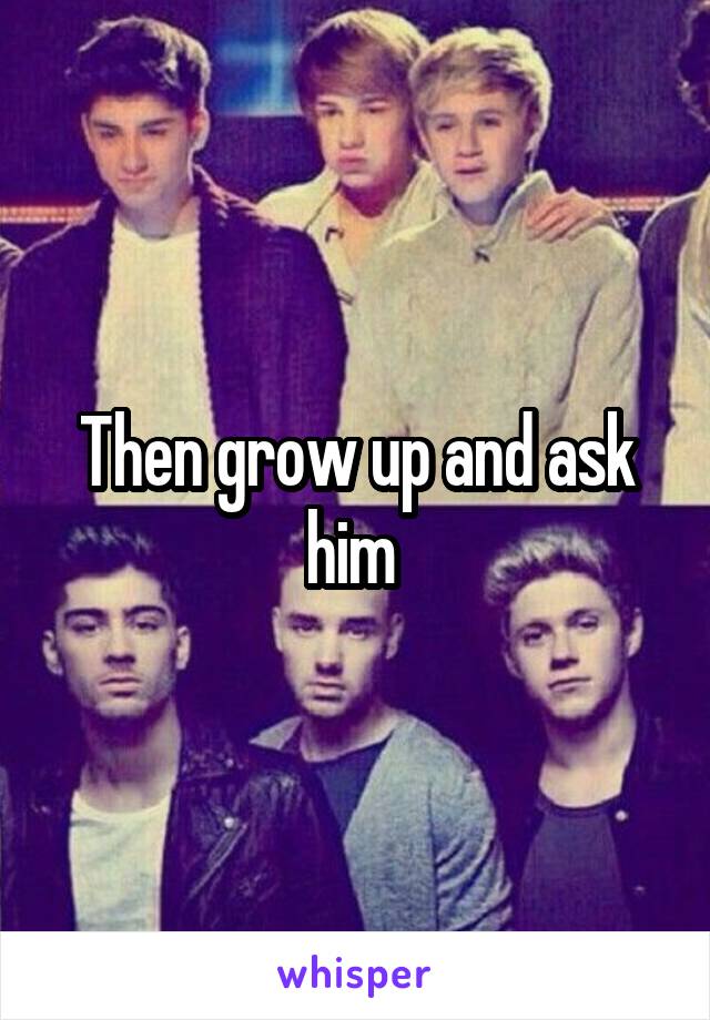 Then grow up and ask him 