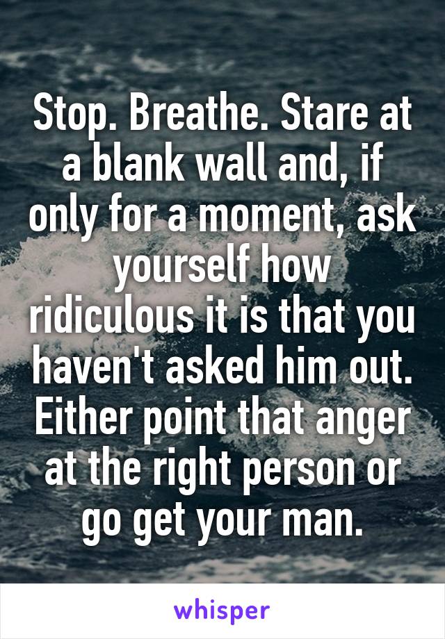 Stop. Breathe. Stare at a blank wall and, if only for a moment, ask yourself how ridiculous it is that you haven't asked him out. Either point that anger at the right person or go get your man.