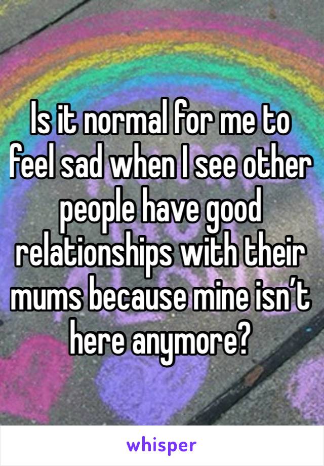 Is it normal for me to feel sad when I see other people have good relationships with their mums because mine isn’t here anymore? 