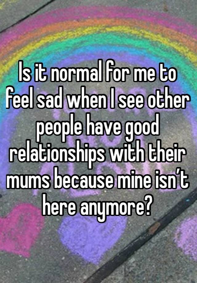 Is it normal for me to feel sad when I see other people have good relationships with their mums because mine isn’t here anymore? 