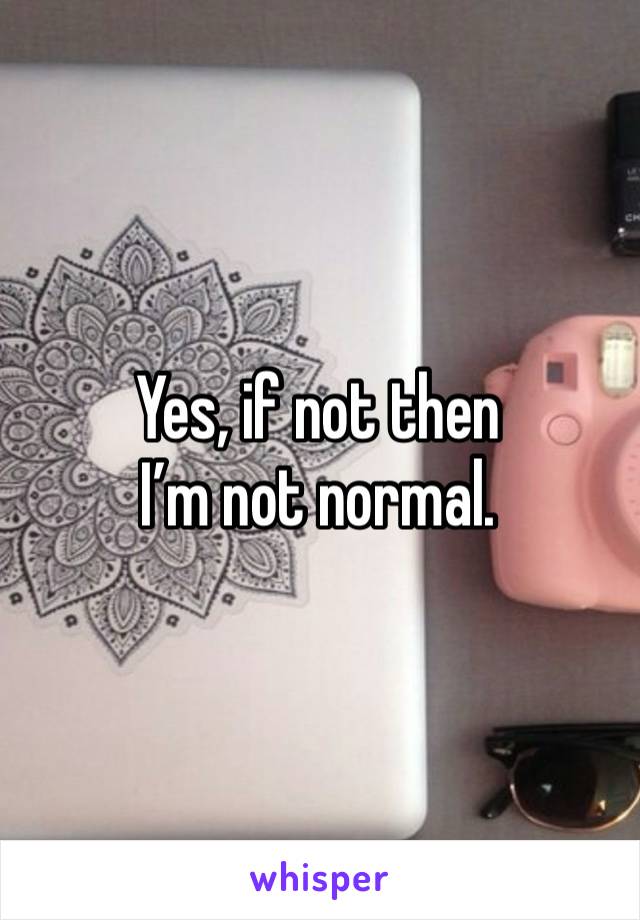 Yes, if not then 
I’m not normal. 