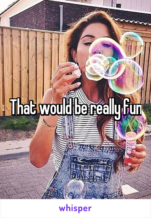 That would be really fun