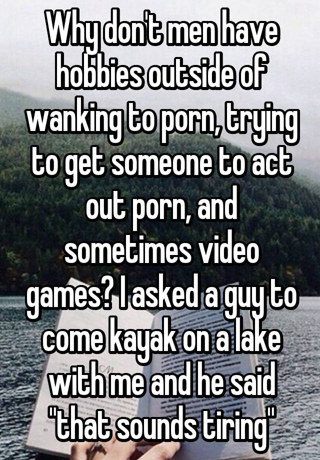 Why don't men have hobbies outside of wanking to porn, trying to get someone to act out porn, and sometimes video games? I asked a guy to come kayak on a lake with me and he said "that sounds tiring"
