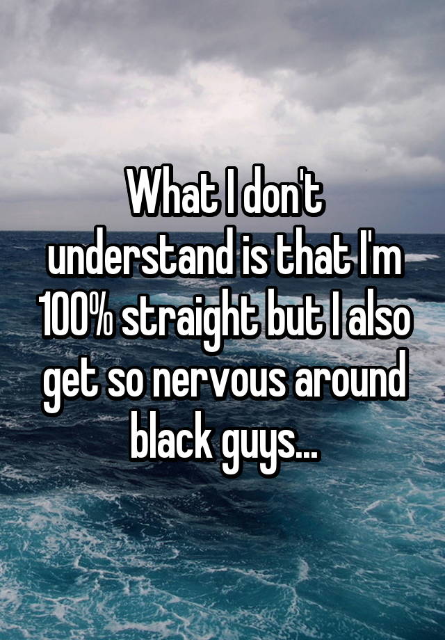What I don't understand is that I'm 100% straight but I also get so nervous around black guys...