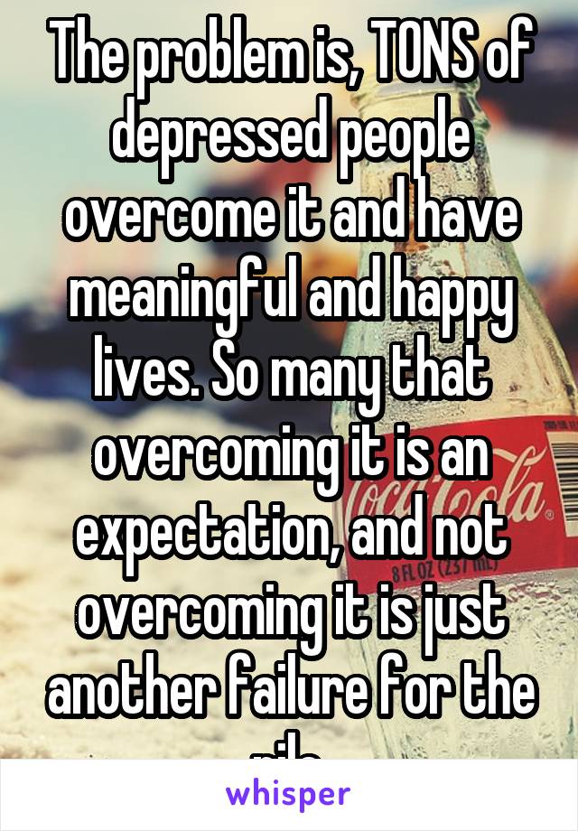 The problem is, TONS of depressed people overcome it and have meaningful and happy lives. So many that overcoming it is an expectation, and not overcoming it is just another failure for the pile.