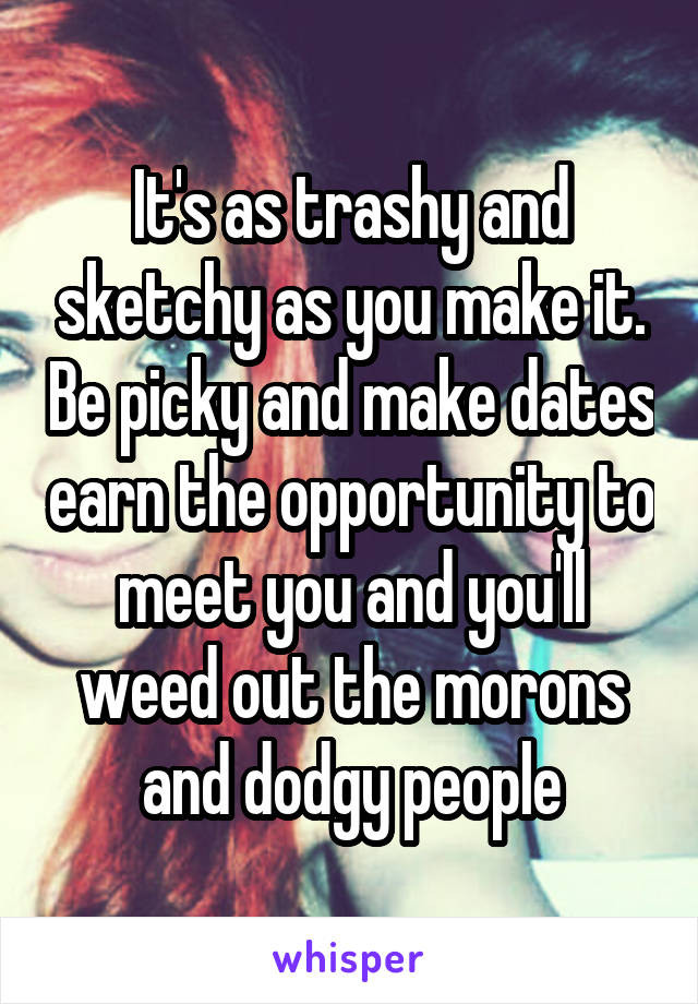 It's as trashy and sketchy as you make it. Be picky and make dates earn the opportunity to meet you and you'll weed out the morons and dodgy people