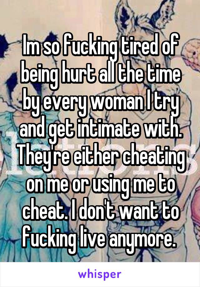 Im so fucking tired of being hurt all the time by every woman I try and get intimate with. They're either cheating on me or using me to cheat. I don't want to fucking live anymore. 